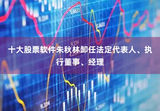十大股票软件朱秋林卸任法定代表人、执行董事、经理