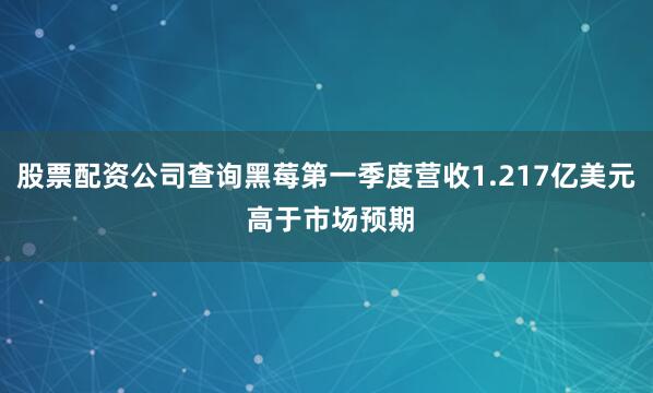 股票配资公司查询黑莓第一季度营收1.217亿美元 高于市场预期