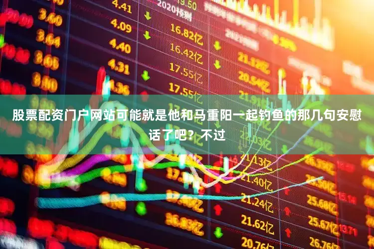 股票配资门户网站可能就是他和马重阳一起钓鱼的那几句安慰话了吧？不过