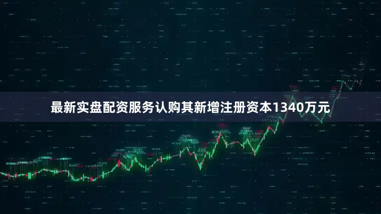 最新实盘配资服务认购其新增注册资本1340万元
