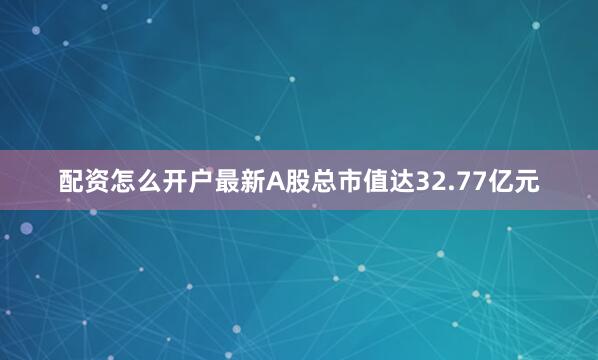 配资怎么开户最新A股总市值达32.77亿元