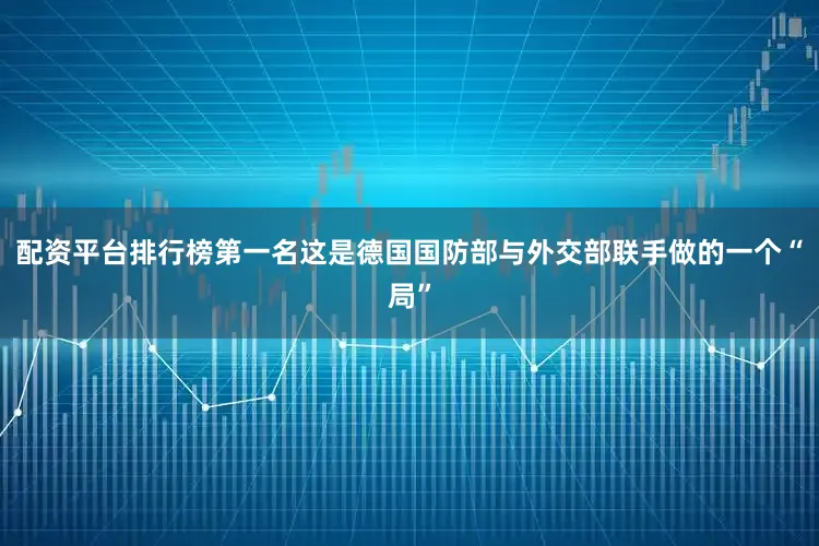 配资平台排行榜第一名这是德国国防部与外交部联手做的一个“局”