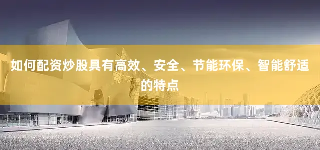 如何配资炒股具有高效、安全、节能环保、智能舒适的特点