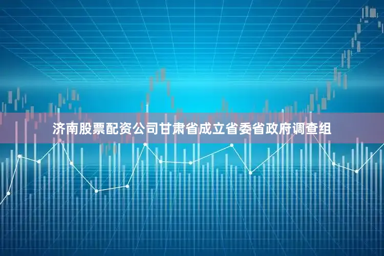 济南股票配资公司甘肃省成立省委省政府调查组