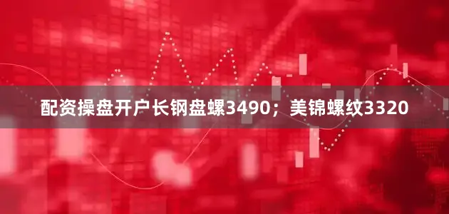 配资操盘开户长钢盘螺3490；美锦螺纹3320