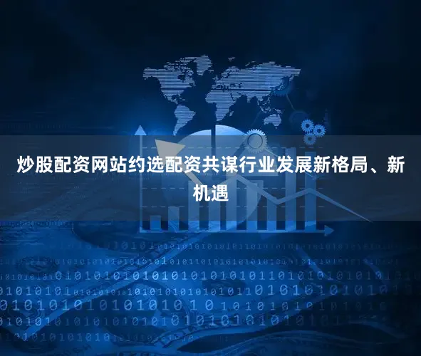 炒股配资网站约选配资共谋行业发展新格局、新机遇