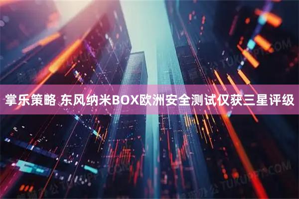掌乐策略 东风纳米BOX欧洲安全测试仅获三星评级