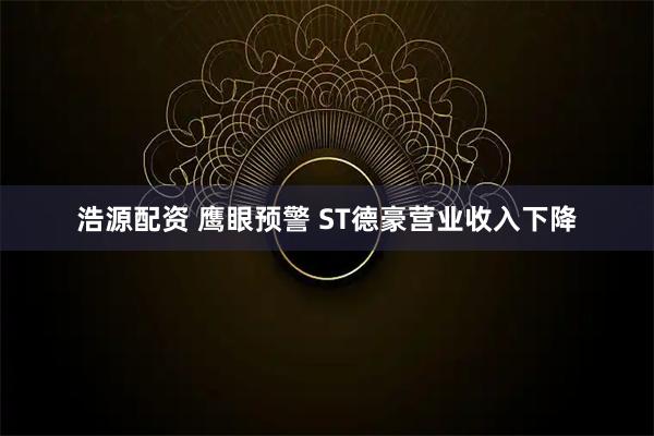 浩源配资 鹰眼预警 ST德豪营业收入下降