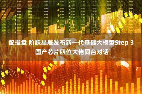 配操盘 阶跃星辰发布新一代基础大模型Step 3 国产芯片四位大佬同台对话