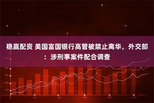 稳赢配资 美国富国银行高管被禁止离华，外交部：涉刑事案件配合调查