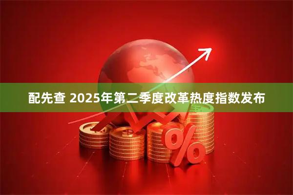 配先查 2025年第二季度改革热度指数发布