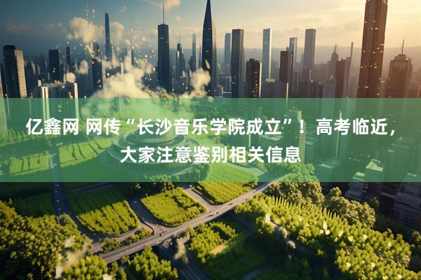 亿鑫网 网传“长沙音乐学院成立”！高考临近，大家注意鉴别相关信息