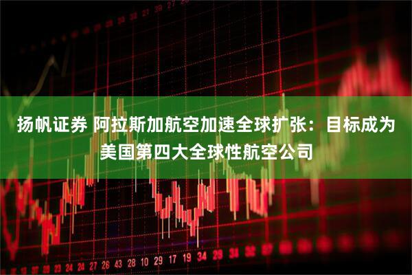 扬帆证券 阿拉斯加航空加速全球扩张：目标成为美国第四大全球性航空公司