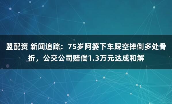 盟配资 新闻追踪：75岁阿婆下车踩空摔倒多处骨折，公交公司赔偿1.3万元达成和解