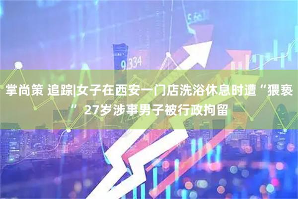 掌尚策 追踪|女子在西安一门店洗浴休息时遭“猥亵” 27岁涉事男子被行政拘留