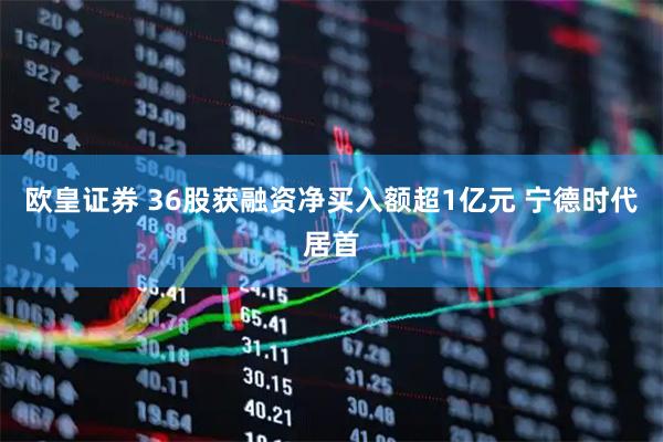 欧皇证券 36股获融资净买入额超1亿元 宁德时代居首