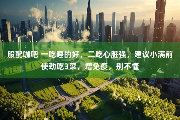 股配咖吧 一吃睡的好，二吃心脏强，建议小满前使劲吃3菜，增免疫，别不懂