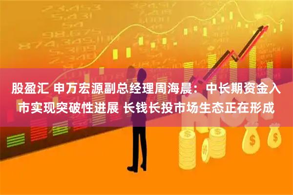 股盈汇 申万宏源副总经理周海晨：中长期资金入市实现突破性进展 长钱长投市场生态正在形成