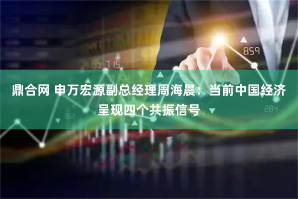 鼎合网 申万宏源副总经理周海晨：当前中国经济呈现四个共振信号