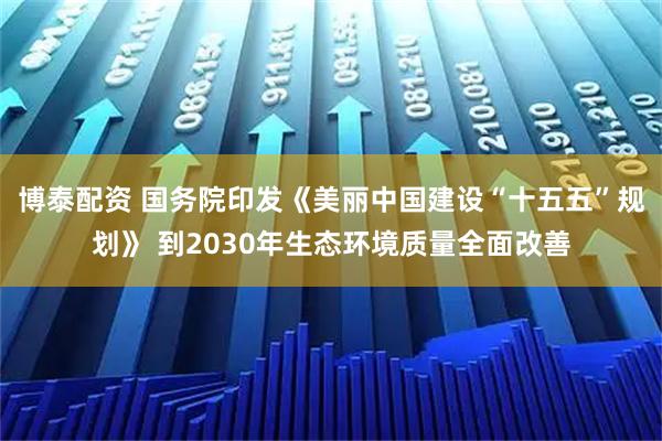 博泰配资 国务院印发《美丽中国建设“十五五”规划》 到2030年生态环境质量全面改善