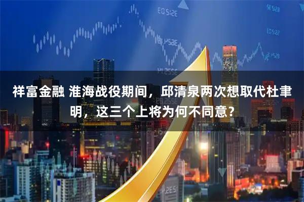 祥富金融 淮海战役期间,邱清泉两次想取代杜聿明,这三个上将为何不同意?