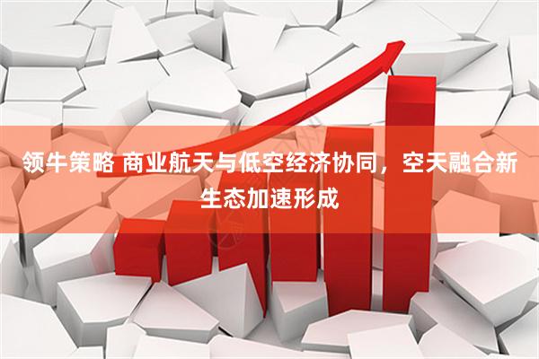 领牛策略 商业航天与低空经济协同，空天融合新生态加速形成
