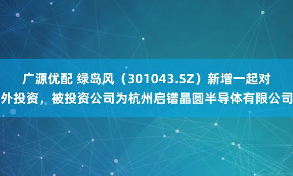 广源优配 绿岛风（301043.SZ）新增一起对外投资，被投资公司为杭州启镨晶圆半导体有限公司