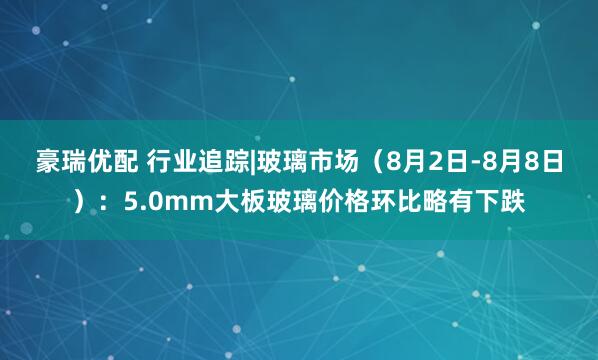 豪瑞优配 行业追踪|玻璃市场（8月2日-8月8日）：5.0mm大板玻璃价格环比略有下跌