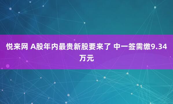 悦来网 A股年内最贵新股要来了 中一签需缴9.34万元