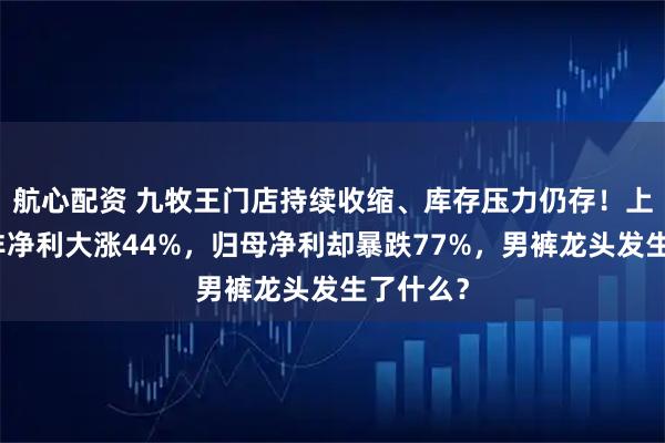 航心配资 九牧王门店持续收缩、库存压力仍存！上半年扣非净利大涨44%，归母净利却暴跌77%，男裤龙头发生了什么？