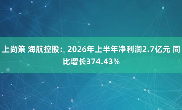 上尚策 海航控股:2026年上半年净利润2.7亿元 同比增长374.43%