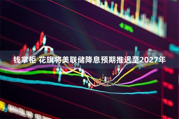 钱掌柜 花旗将美联储降息预期推迟至2027年