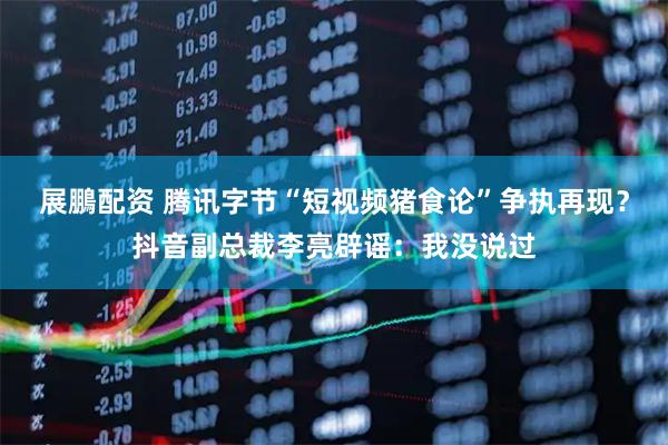 展鵬配资 腾讯字节“短视频猪食论”争执再现？抖音副总裁李亮辟谣：我没说过