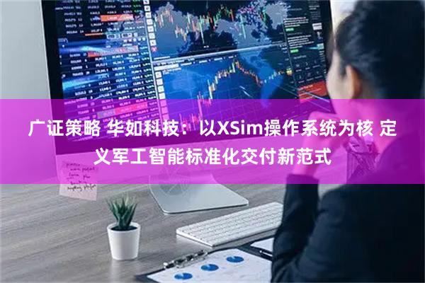 广证策略 华如科技：以XSim操作系统为核 定义军工智能标准化交付新范式